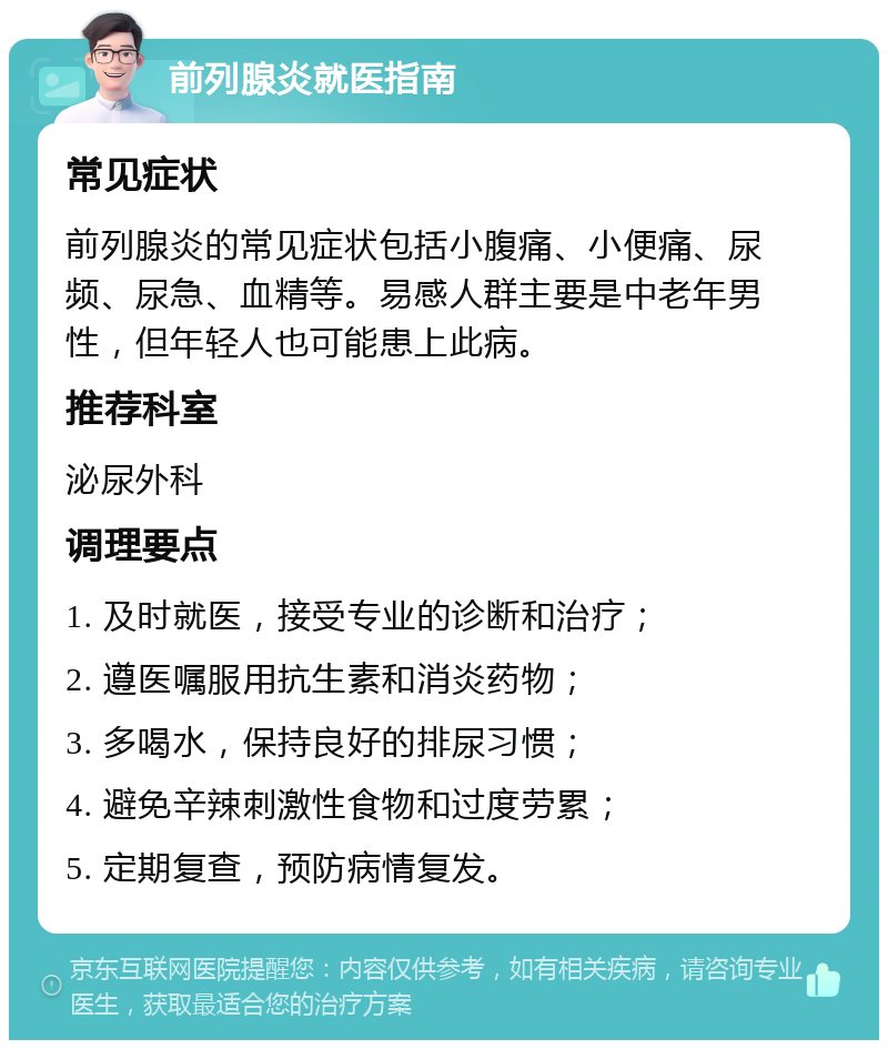 前列腺炎就医指南 常见症状 前列腺炎的常见症状包括小腹痛、小便痛、尿频、尿急、血精等。易感人群主要是中老年男性，但年轻人也可能患上此病。 推荐科室 泌尿外科 调理要点 1. 及时就医，接受专业的诊断和治疗； 2. 遵医嘱服用抗生素和消炎药物； 3. 多喝水，保持良好的排尿习惯； 4. 避免辛辣刺激性食物和过度劳累； 5. 定期复查，预防病情复发。