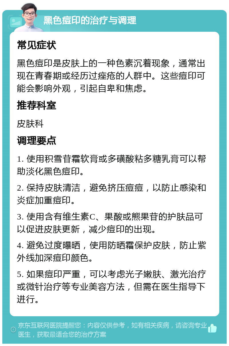 黑色痘印的治疗与调理 常见症状 黑色痘印是皮肤上的一种色素沉着现象，通常出现在青春期或经历过痤疮的人群中。这些痘印可能会影响外观，引起自卑和焦虑。 推荐科室 皮肤科 调理要点 1. 使用积雪苷霜软膏或多磺酸粘多糖乳膏可以帮助淡化黑色痘印。 2. 保持皮肤清洁，避免挤压痘痘，以防止感染和炎症加重痘印。 3. 使用含有维生素C、果酸或熊果苷的护肤品可以促进皮肤更新，减少痘印的出现。 4. 避免过度曝晒，使用防晒霜保护皮肤，防止紫外线加深痘印颜色。 5. 如果痘印严重，可以考虑光子嫩肤、激光治疗或微针治疗等专业美容方法，但需在医生指导下进行。