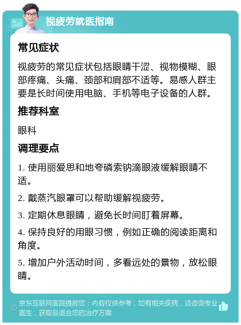 视疲劳就医指南 常见症状 视疲劳的常见症状包括眼睛干涩、视物模糊、眼部疼痛、头痛、颈部和肩部不适等。易感人群主要是长时间使用电脑、手机等电子设备的人群。 推荐科室 眼科 调理要点 1. 使用丽爱思和地夸磷索钠滴眼液缓解眼睛不适。 2. 戴蒸汽眼罩可以帮助缓解视疲劳。 3. 定期休息眼睛，避免长时间盯着屏幕。 4. 保持良好的用眼习惯，例如正确的阅读距离和角度。 5. 增加户外活动时间，多看远处的景物，放松眼睛。