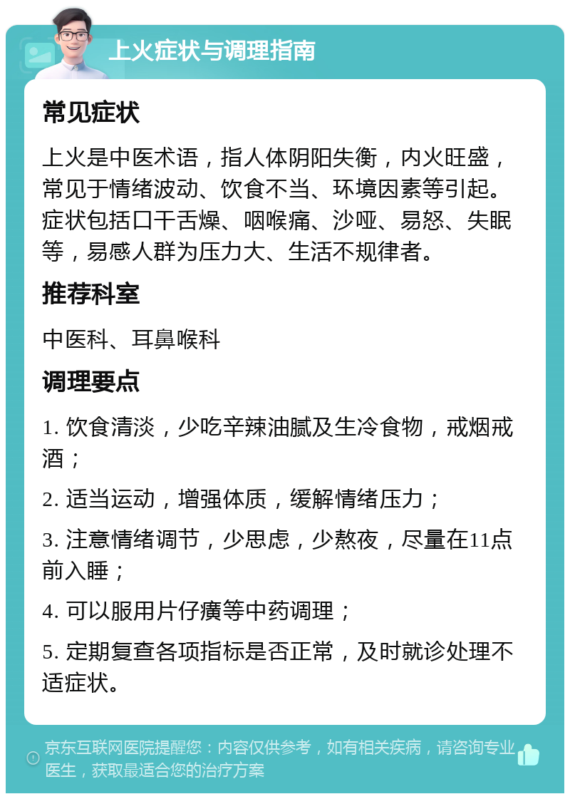 上火症状与调理指南 常见症状 上火是中医术语，指人体阴阳失衡，内火旺盛，常见于情绪波动、饮食不当、环境因素等引起。症状包括口干舌燥、咽喉痛、沙哑、易怒、失眠等，易感人群为压力大、生活不规律者。 推荐科室 中医科、耳鼻喉科 调理要点 1. 饮食清淡，少吃辛辣油腻及生冷食物，戒烟戒酒； 2. 适当运动，增强体质，缓解情绪压力； 3. 注意情绪调节，少思虑，少熬夜，尽量在11点前入睡； 4. 可以服用片仔癀等中药调理； 5. 定期复查各项指标是否正常，及时就诊处理不适症状。