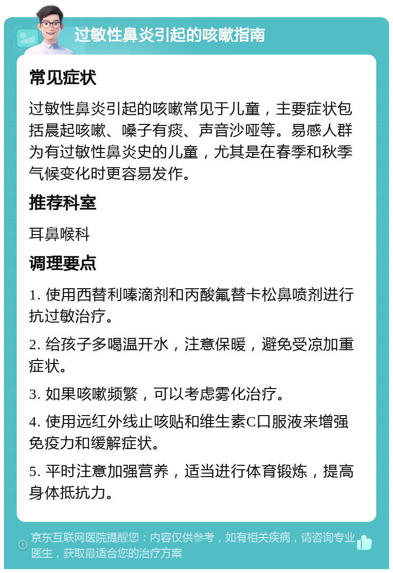 过敏性鼻炎引起的咳嗽指南 常见症状 过敏性鼻炎引起的咳嗽常见于儿童，主要症状包括晨起咳嗽、嗓子有痰、声音沙哑等。易感人群为有过敏性鼻炎史的儿童，尤其是在春季和秋季气候变化时更容易发作。 推荐科室 耳鼻喉科 调理要点 1. 使用西替利嗪滴剂和丙酸氟替卡松鼻喷剂进行抗过敏治疗。 2. 给孩子多喝温开水，注意保暖，避免受凉加重症状。 3. 如果咳嗽频繁，可以考虑雾化治疗。 4. 使用远红外线止咳贴和维生素C口服液来增强免疫力和缓解症状。 5. 平时注意加强营养，适当进行体育锻炼，提高身体抵抗力。