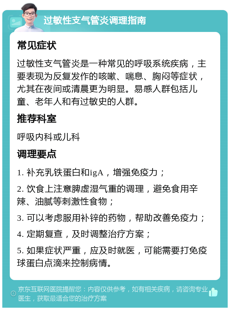 过敏性支气管炎调理指南 常见症状 过敏性支气管炎是一种常见的呼吸系统疾病，主要表现为反复发作的咳嗽、喘息、胸闷等症状，尤其在夜间或清晨更为明显。易感人群包括儿童、老年人和有过敏史的人群。 推荐科室 呼吸内科或儿科 调理要点 1. 补充乳铁蛋白和igA，增强免疫力； 2. 饮食上注意脾虚湿气重的调理，避免食用辛辣、油腻等刺激性食物； 3. 可以考虑服用补锌的药物，帮助改善免疫力； 4. 定期复查，及时调整治疗方案； 5. 如果症状严重，应及时就医，可能需要打免疫球蛋白点滴来控制病情。