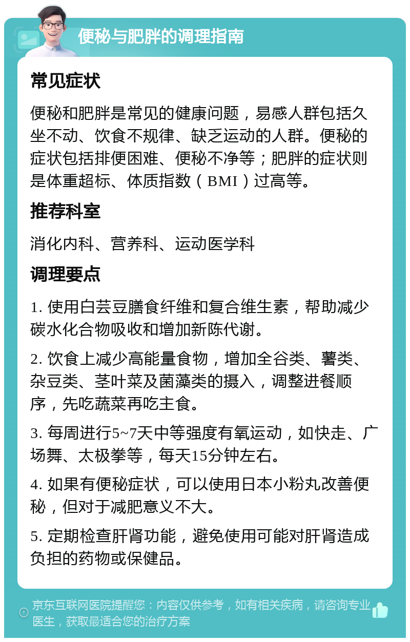 便秘与肥胖的调理指南 常见症状 便秘和肥胖是常见的健康问题，易感人群包括久坐不动、饮食不规律、缺乏运动的人群。便秘的症状包括排便困难、便秘不净等；肥胖的症状则是体重超标、体质指数（BMI）过高等。 推荐科室 消化内科、营养科、运动医学科 调理要点 1. 使用白芸豆膳食纤维和复合维生素，帮助减少碳水化合物吸收和增加新陈代谢。 2. 饮食上减少高能量食物，增加全谷类、薯类、杂豆类、茎叶菜及菌藻类的摄入，调整进餐顺序，先吃蔬菜再吃主食。 3. 每周进行5~7天中等强度有氧运动，如快走、广场舞、太极拳等，每天15分钟左右。 4. 如果有便秘症状，可以使用日本小粉丸改善便秘，但对于减肥意义不大。 5. 定期检查肝肾功能，避免使用可能对肝肾造成负担的药物或保健品。