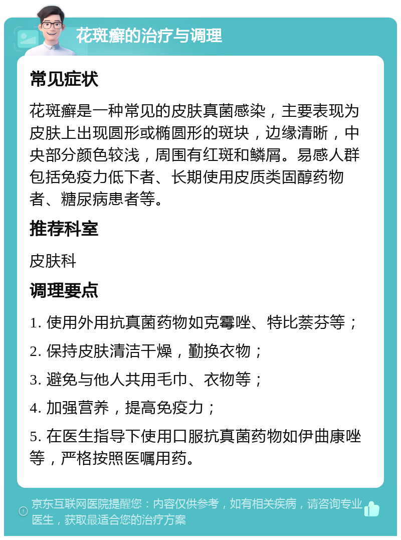 花斑癣的治疗与调理 常见症状 花斑癣是一种常见的皮肤真菌感染，主要表现为皮肤上出现圆形或椭圆形的斑块，边缘清晰，中央部分颜色较浅，周围有红斑和鳞屑。易感人群包括免疫力低下者、长期使用皮质类固醇药物者、糖尿病患者等。 推荐科室 皮肤科 调理要点 1. 使用外用抗真菌药物如克霉唑、特比萘芬等； 2. 保持皮肤清洁干燥，勤换衣物； 3. 避免与他人共用毛巾、衣物等； 4. 加强营养，提高免疫力； 5. 在医生指导下使用口服抗真菌药物如伊曲康唑等，严格按照医嘱用药。