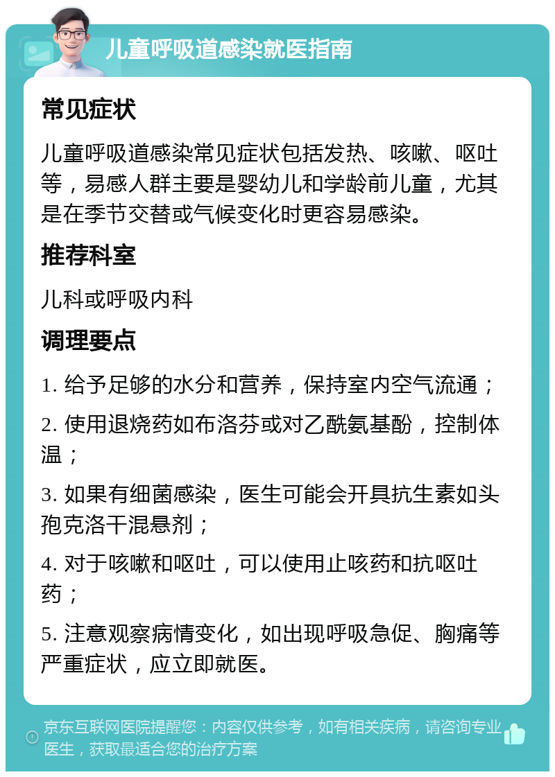 儿童呼吸道感染就医指南 常见症状 儿童呼吸道感染常见症状包括发热、咳嗽、呕吐等，易感人群主要是婴幼儿和学龄前儿童，尤其是在季节交替或气候变化时更容易感染。 推荐科室 儿科或呼吸内科 调理要点 1. 给予足够的水分和营养，保持室内空气流通； 2. 使用退烧药如布洛芬或对乙酰氨基酚，控制体温； 3. 如果有细菌感染，医生可能会开具抗生素如头孢克洛干混悬剂； 4. 对于咳嗽和呕吐，可以使用止咳药和抗呕吐药； 5. 注意观察病情变化，如出现呼吸急促、胸痛等严重症状，应立即就医。