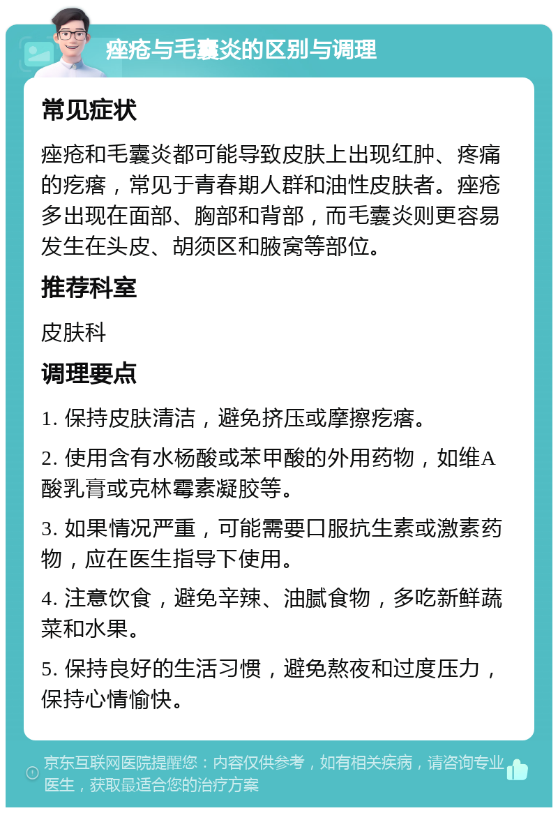 痤疮与毛囊炎的区别与调理 常见症状 痤疮和毛囊炎都可能导致皮肤上出现红肿、疼痛的疙瘩，常见于青春期人群和油性皮肤者。痤疮多出现在面部、胸部和背部，而毛囊炎则更容易发生在头皮、胡须区和腋窝等部位。 推荐科室 皮肤科 调理要点 1. 保持皮肤清洁，避免挤压或摩擦疙瘩。 2. 使用含有水杨酸或苯甲酸的外用药物，如维A酸乳膏或克林霉素凝胶等。 3. 如果情况严重，可能需要口服抗生素或激素药物，应在医生指导下使用。 4. 注意饮食，避免辛辣、油腻食物，多吃新鲜蔬菜和水果。 5. 保持良好的生活习惯，避免熬夜和过度压力，保持心情愉快。