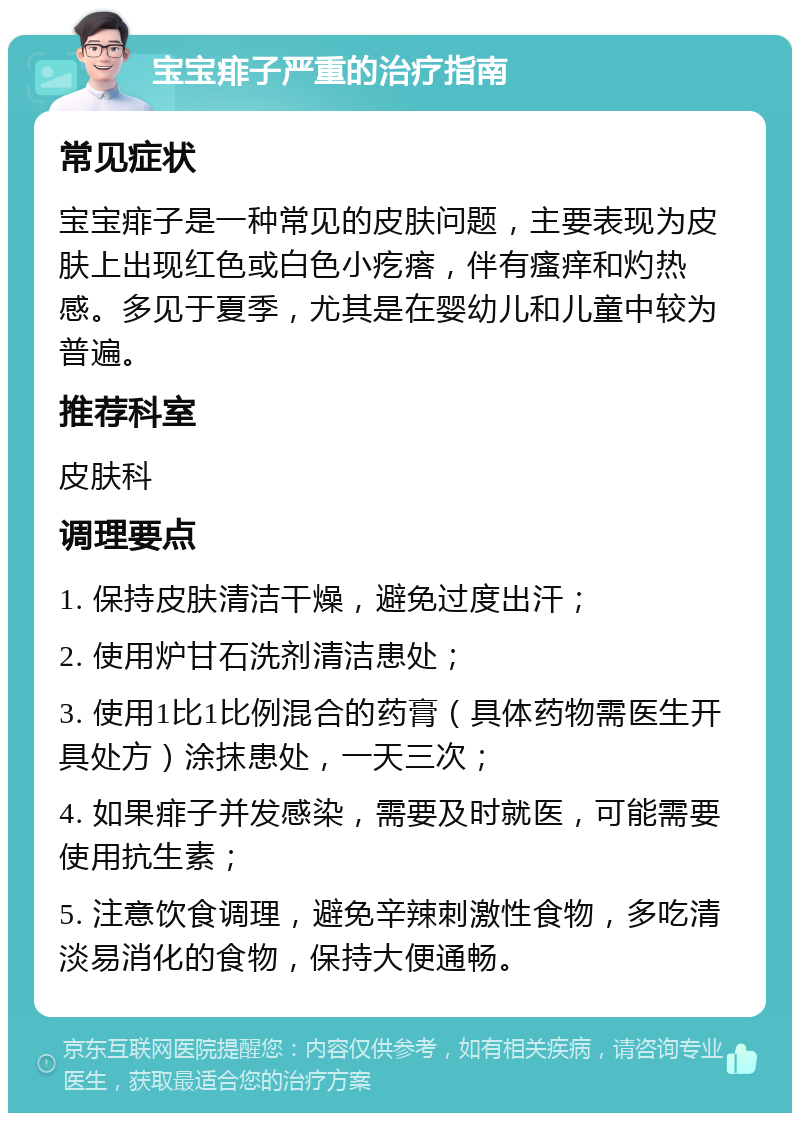 宝宝痱子严重的治疗指南 常见症状 宝宝痱子是一种常见的皮肤问题，主要表现为皮肤上出现红色或白色小疙瘩，伴有瘙痒和灼热感。多见于夏季，尤其是在婴幼儿和儿童中较为普遍。 推荐科室 皮肤科 调理要点 1. 保持皮肤清洁干燥，避免过度出汗； 2. 使用炉甘石洗剂清洁患处； 3. 使用1比1比例混合的药膏（具体药物需医生开具处方）涂抹患处，一天三次； 4. 如果痱子并发感染，需要及时就医，可能需要使用抗生素； 5. 注意饮食调理，避免辛辣刺激性食物，多吃清淡易消化的食物，保持大便通畅。