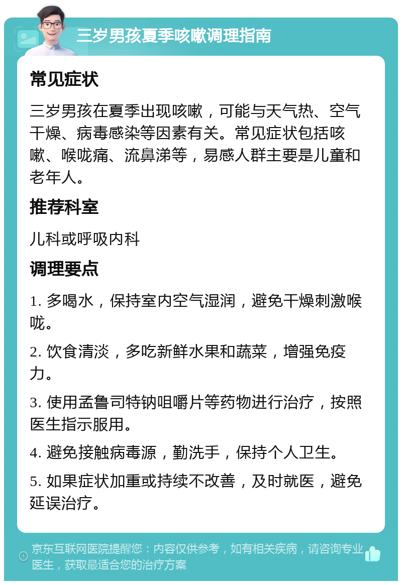 三岁男孩夏季咳嗽调理指南 常见症状 三岁男孩在夏季出现咳嗽，可能与天气热、空气干燥、病毒感染等因素有关。常见症状包括咳嗽、喉咙痛、流鼻涕等，易感人群主要是儿童和老年人。 推荐科室 儿科或呼吸内科 调理要点 1. 多喝水，保持室内空气湿润，避免干燥刺激喉咙。 2. 饮食清淡，多吃新鲜水果和蔬菜，增强免疫力。 3. 使用孟鲁司特钠咀嚼片等药物进行治疗，按照医生指示服用。 4. 避免接触病毒源，勤洗手，保持个人卫生。 5. 如果症状加重或持续不改善，及时就医，避免延误治疗。