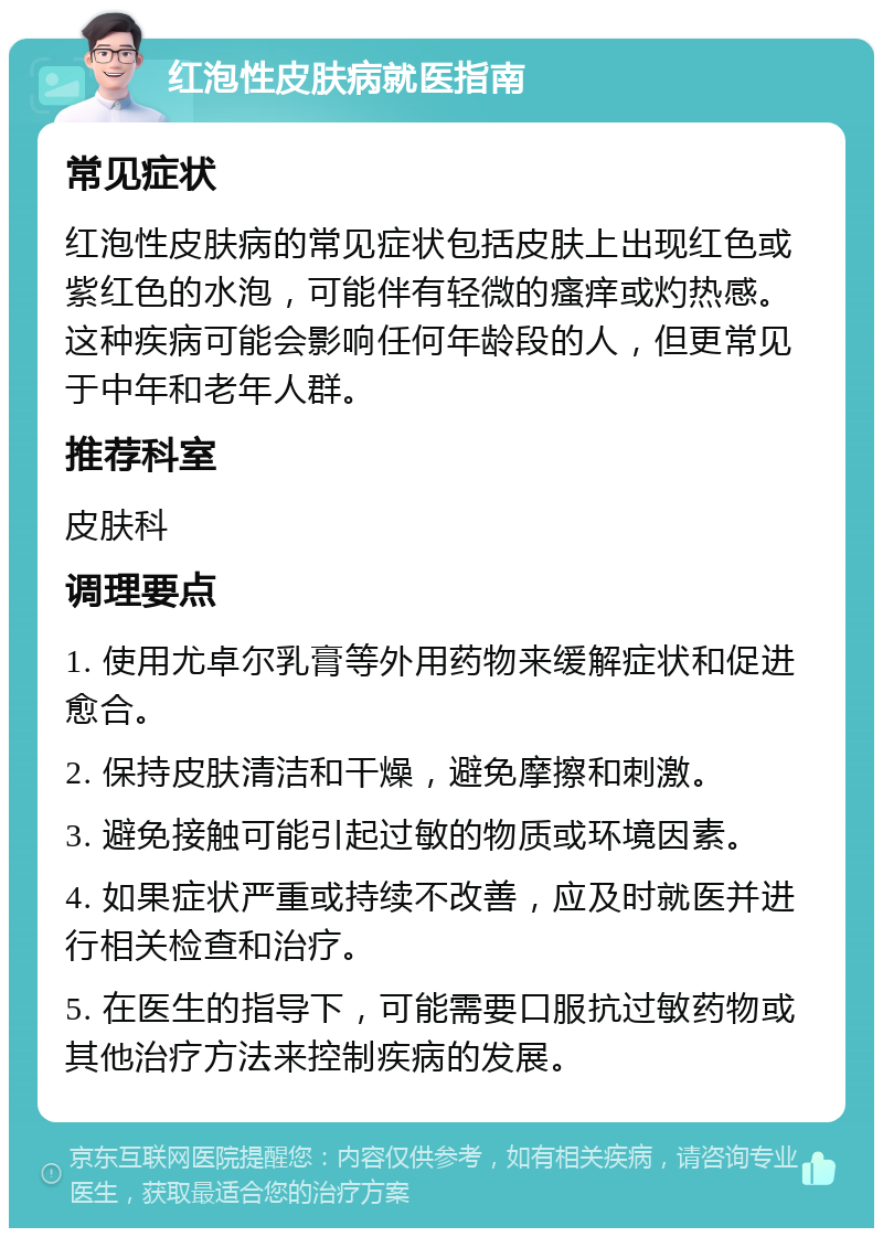 红泡性皮肤病就医指南 常见症状 红泡性皮肤病的常见症状包括皮肤上出现红色或紫红色的水泡，可能伴有轻微的瘙痒或灼热感。这种疾病可能会影响任何年龄段的人，但更常见于中年和老年人群。 推荐科室 皮肤科 调理要点 1. 使用尤卓尔乳膏等外用药物来缓解症状和促进愈合。 2. 保持皮肤清洁和干燥，避免摩擦和刺激。 3. 避免接触可能引起过敏的物质或环境因素。 4. 如果症状严重或持续不改善，应及时就医并进行相关检查和治疗。 5. 在医生的指导下，可能需要口服抗过敏药物或其他治疗方法来控制疾病的发展。