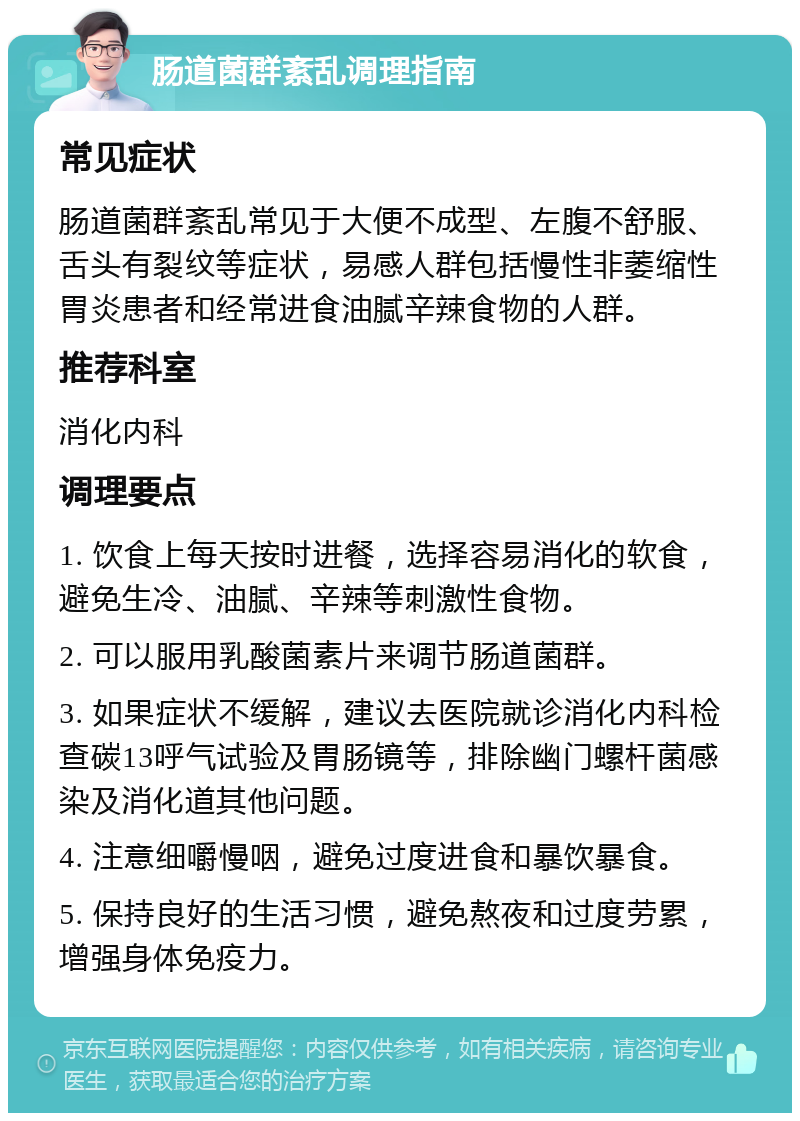 肠道菌群紊乱调理指南 常见症状 肠道菌群紊乱常见于大便不成型、左腹不舒服、舌头有裂纹等症状，易感人群包括慢性非萎缩性胃炎患者和经常进食油腻辛辣食物的人群。 推荐科室 消化内科 调理要点 1. 饮食上每天按时进餐，选择容易消化的软食，避免生冷、油腻、辛辣等刺激性食物。 2. 可以服用乳酸菌素片来调节肠道菌群。 3. 如果症状不缓解，建议去医院就诊消化内科检查碳13呼气试验及胃肠镜等，排除幽门螺杆菌感染及消化道其他问题。 4. 注意细嚼慢咽，避免过度进食和暴饮暴食。 5. 保持良好的生活习惯，避免熬夜和过度劳累，增强身体免疫力。