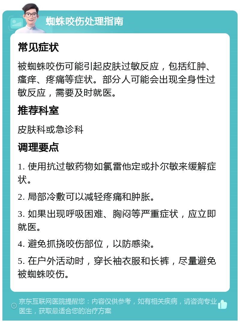 蜘蛛咬伤处理指南 常见症状 被蜘蛛咬伤可能引起皮肤过敏反应，包括红肿、瘙痒、疼痛等症状。部分人可能会出现全身性过敏反应，需要及时就医。 推荐科室 皮肤科或急诊科 调理要点 1. 使用抗过敏药物如氯雷他定或扑尔敏来缓解症状。 2. 局部冷敷可以减轻疼痛和肿胀。 3. 如果出现呼吸困难、胸闷等严重症状，应立即就医。 4. 避免抓挠咬伤部位，以防感染。 5. 在户外活动时，穿长袖衣服和长裤，尽量避免被蜘蛛咬伤。