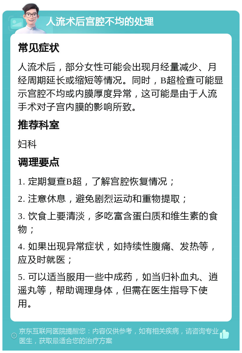 人流术后宫腔不均的处理 常见症状 人流术后，部分女性可能会出现月经量减少、月经周期延长或缩短等情况。同时，B超检查可能显示宫腔不均或内膜厚度异常，这可能是由于人流手术对子宫内膜的影响所致。 推荐科室 妇科 调理要点 1. 定期复查B超，了解宫腔恢复情况； 2. 注意休息，避免剧烈运动和重物提取； 3. 饮食上要清淡，多吃富含蛋白质和维生素的食物； 4. 如果出现异常症状，如持续性腹痛、发热等，应及时就医； 5. 可以适当服用一些中成药，如当归补血丸、逍遥丸等，帮助调理身体，但需在医生指导下使用。