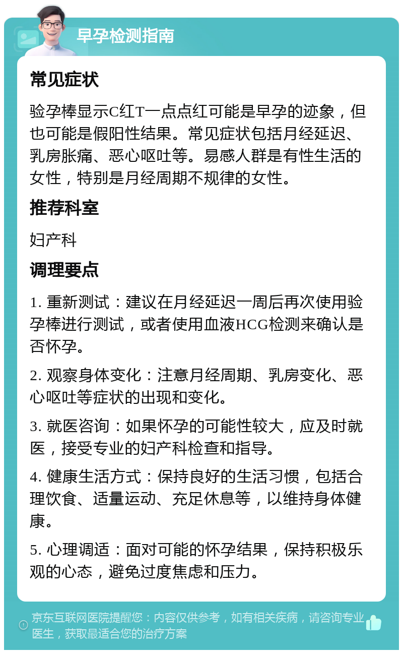 早孕检测指南 常见症状 验孕棒显示C红T一点点红可能是早孕的迹象，但也可能是假阳性结果。常见症状包括月经延迟、乳房胀痛、恶心呕吐等。易感人群是有性生活的女性，特别是月经周期不规律的女性。 推荐科室 妇产科 调理要点 1. 重新测试：建议在月经延迟一周后再次使用验孕棒进行测试，或者使用血液HCG检测来确认是否怀孕。 2. 观察身体变化：注意月经周期、乳房变化、恶心呕吐等症状的出现和变化。 3. 就医咨询：如果怀孕的可能性较大，应及时就医，接受专业的妇产科检查和指导。 4. 健康生活方式：保持良好的生活习惯，包括合理饮食、适量运动、充足休息等，以维持身体健康。 5. 心理调适：面对可能的怀孕结果，保持积极乐观的心态，避免过度焦虑和压力。