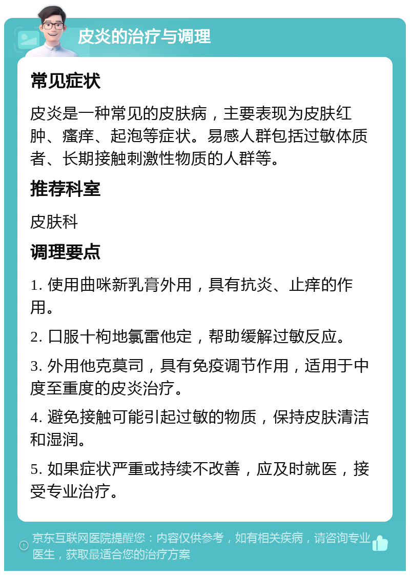 皮炎的治疗与调理 常见症状 皮炎是一种常见的皮肤病，主要表现为皮肤红肿、瘙痒、起泡等症状。易感人群包括过敏体质者、长期接触刺激性物质的人群等。 推荐科室 皮肤科 调理要点 1. 使用曲咪新乳膏外用，具有抗炎、止痒的作用。 2. 口服十枸地氯雷他定，帮助缓解过敏反应。 3. 外用他克莫司，具有免疫调节作用，适用于中度至重度的皮炎治疗。 4. 避免接触可能引起过敏的物质，保持皮肤清洁和湿润。 5. 如果症状严重或持续不改善，应及时就医，接受专业治疗。