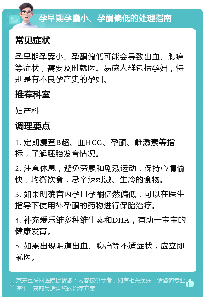 孕早期孕囊小、孕酮偏低的处理指南 常见症状 孕早期孕囊小、孕酮偏低可能会导致出血、腹痛等症状，需要及时就医。易感人群包括孕妇，特别是有不良孕产史的孕妇。 推荐科室 妇产科 调理要点 1. 定期复查B超、血HCG、孕酮、雌激素等指标，了解胚胎发育情况。 2. 注意休息，避免劳累和剧烈运动，保持心情愉快，均衡饮食，忌辛辣刺激、生冷的食物。 3. 如果明确宫内孕且孕酮仍然偏低，可以在医生指导下使用补孕酮的药物进行保胎治疗。 4. 补充爱乐维多种维生素和DHA，有助于宝宝的健康发育。 5. 如果出现阴道出血、腹痛等不适症状，应立即就医。