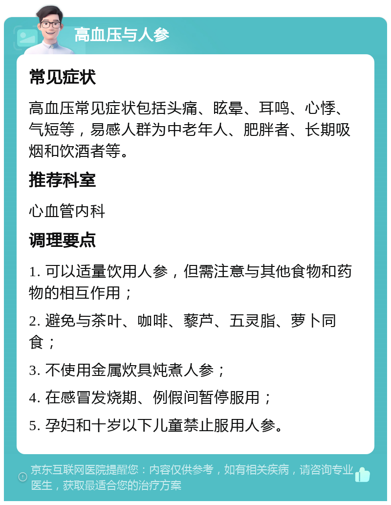 高血压与人参 常见症状 高血压常见症状包括头痛、眩晕、耳鸣、心悸、气短等，易感人群为中老年人、肥胖者、长期吸烟和饮酒者等。 推荐科室 心血管内科 调理要点 1. 可以适量饮用人参，但需注意与其他食物和药物的相互作用； 2. 避免与茶叶、咖啡、藜芦、五灵脂、萝卜同食； 3. 不使用金属炊具炖煮人参； 4. 在感冒发烧期、例假间暂停服用； 5. 孕妇和十岁以下儿童禁止服用人参。