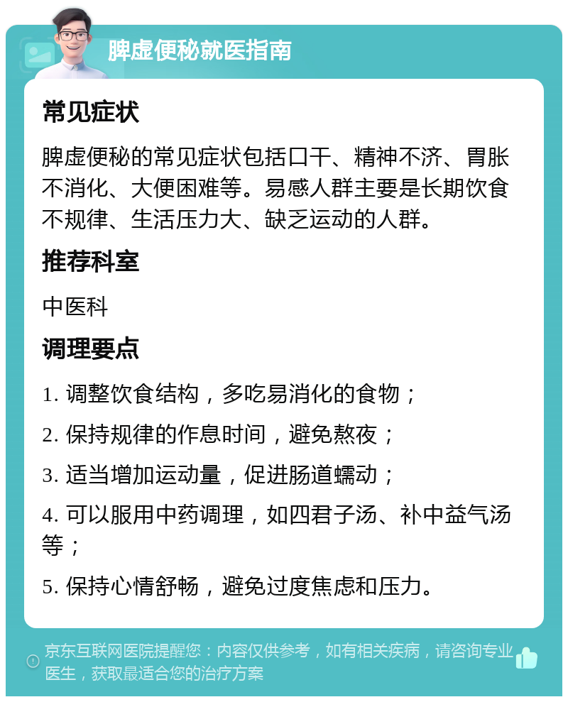 脾虚便秘就医指南 常见症状 脾虚便秘的常见症状包括口干、精神不济、胃胀不消化、大便困难等。易感人群主要是长期饮食不规律、生活压力大、缺乏运动的人群。 推荐科室 中医科 调理要点 1. 调整饮食结构，多吃易消化的食物； 2. 保持规律的作息时间，避免熬夜； 3. 适当增加运动量，促进肠道蠕动； 4. 可以服用中药调理，如四君子汤、补中益气汤等； 5. 保持心情舒畅，避免过度焦虑和压力。