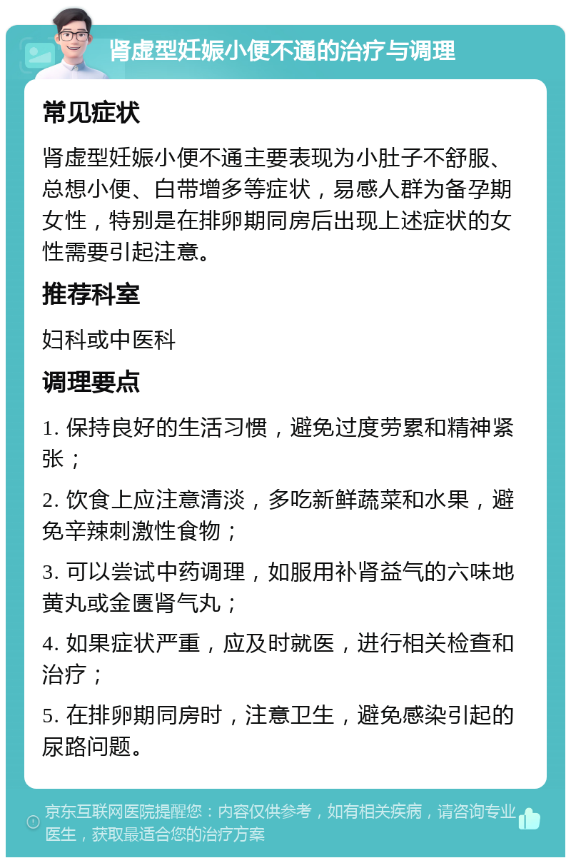 肾虚型妊娠小便不通的治疗与调理 常见症状 肾虚型妊娠小便不通主要表现为小肚子不舒服、总想小便、白带增多等症状，易感人群为备孕期女性，特别是在排卵期同房后出现上述症状的女性需要引起注意。 推荐科室 妇科或中医科 调理要点 1. 保持良好的生活习惯，避免过度劳累和精神紧张； 2. 饮食上应注意清淡，多吃新鲜蔬菜和水果，避免辛辣刺激性食物； 3. 可以尝试中药调理，如服用补肾益气的六味地黄丸或金匮肾气丸； 4. 如果症状严重，应及时就医，进行相关检查和治疗； 5. 在排卵期同房时，注意卫生，避免感染引起的尿路问题。