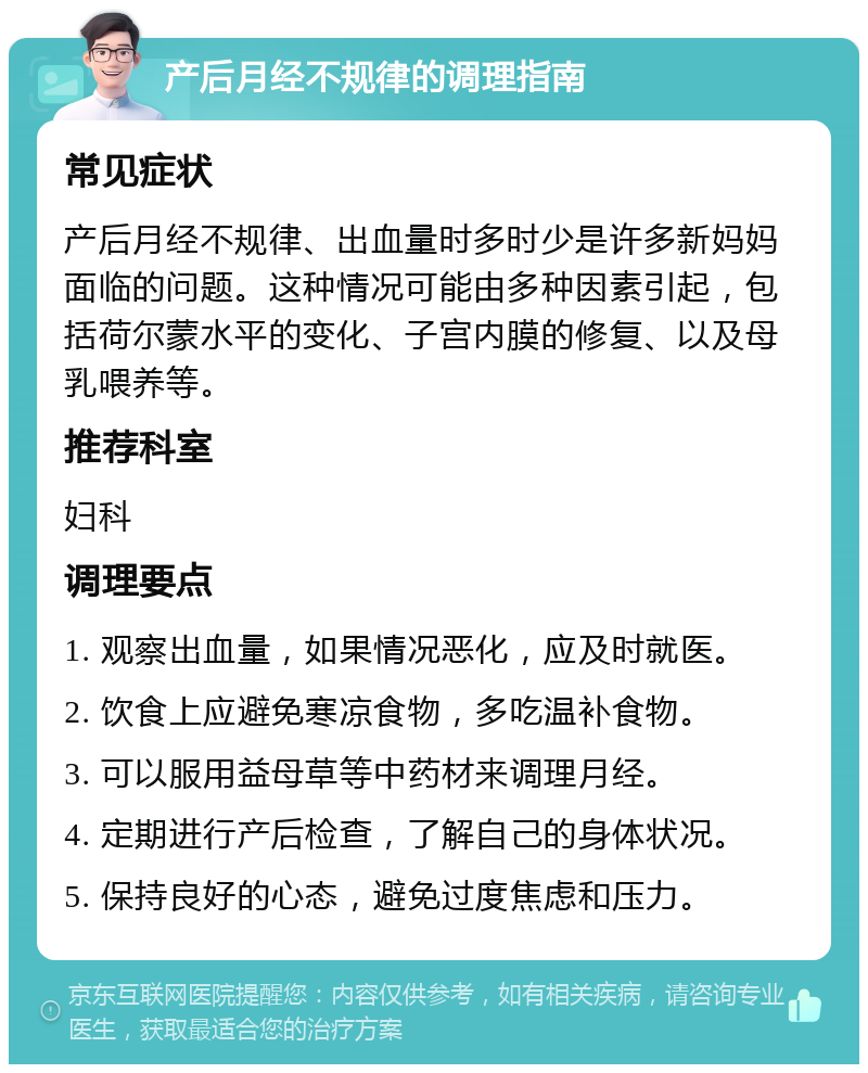 产后月经不规律的调理指南 常见症状 产后月经不规律、出血量时多时少是许多新妈妈面临的问题。这种情况可能由多种因素引起，包括荷尔蒙水平的变化、子宫内膜的修复、以及母乳喂养等。 推荐科室 妇科 调理要点 1. 观察出血量，如果情况恶化，应及时就医。 2. 饮食上应避免寒凉食物，多吃温补食物。 3. 可以服用益母草等中药材来调理月经。 4. 定期进行产后检查，了解自己的身体状况。 5. 保持良好的心态，避免过度焦虑和压力。