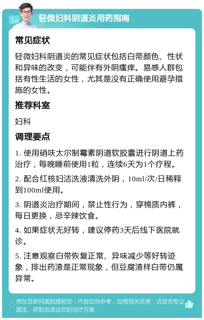 轻微妇科阴道炎用药指南 常见症状 轻微妇科阴道炎的常见症状包括白带颜色、性状和异味的改变，可能伴有外阴瘙痒。易感人群包括有性生活的女性，尤其是没有正确使用避孕措施的女性。 推荐科室 妇科 调理要点 1. 使用硝呋太尔制霉素阴道软胶囊进行阴道上药治疗，每晚睡前使用1粒，连续6天为1个疗程。 2. 配合红核妇洁洗液清洗外阴，10ml/次/日稀释到100ml使用。 3. 阴道炎治疗期间，禁止性行为，穿棉质内裤，每日更换，忌辛辣饮食。 4. 如果症状无好转，建议停药3天后线下医院就诊。 5. 注意观察白带恢复正常、异味减少等好转迹象，排出药渣是正常现象，但豆腐渣样白带仍属异常。