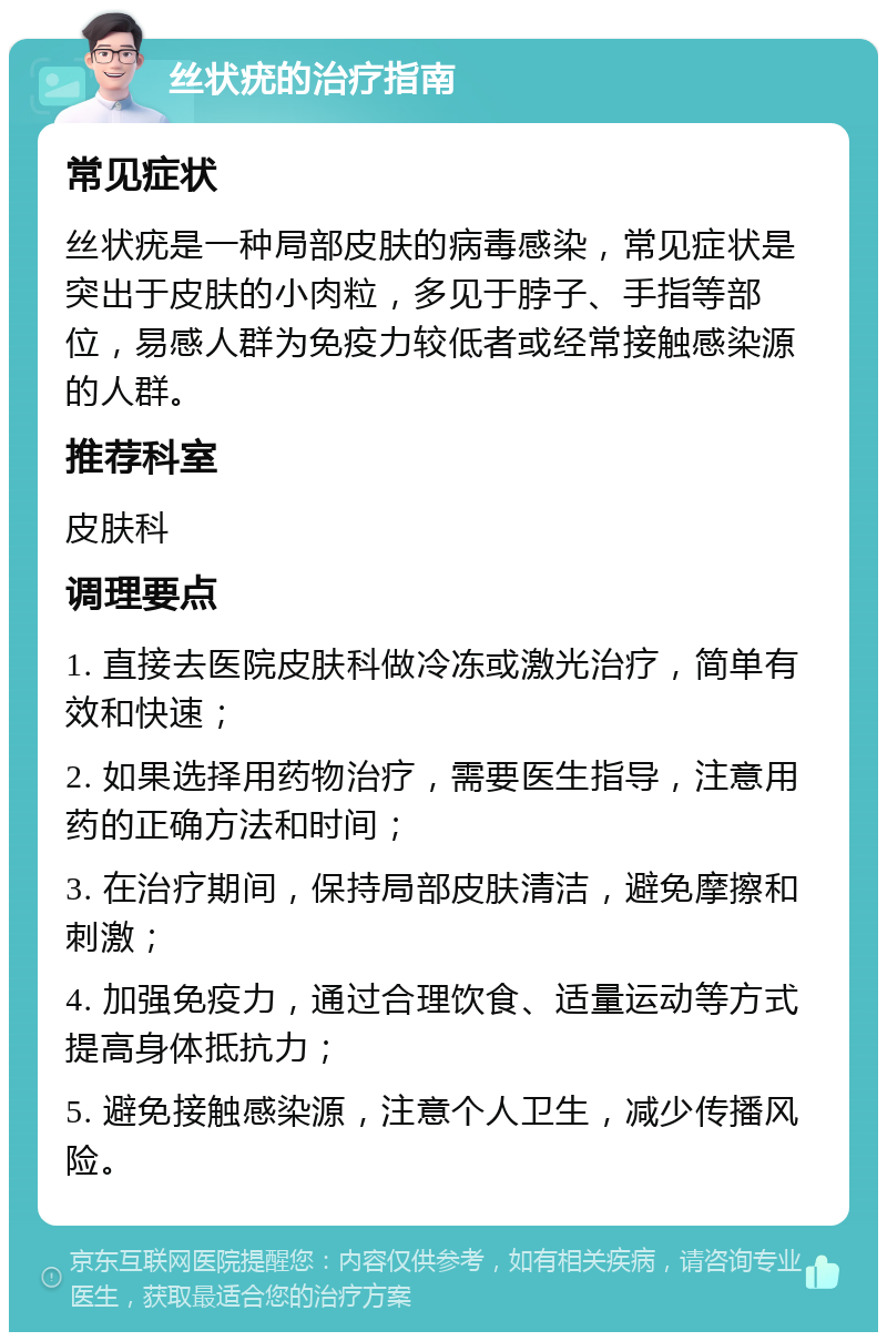 丝状疣的治疗指南 常见症状 丝状疣是一种局部皮肤的病毒感染，常见症状是突出于皮肤的小肉粒，多见于脖子、手指等部位，易感人群为免疫力较低者或经常接触感染源的人群。 推荐科室 皮肤科 调理要点 1. 直接去医院皮肤科做冷冻或激光治疗，简单有效和快速； 2. 如果选择用药物治疗，需要医生指导，注意用药的正确方法和时间； 3. 在治疗期间，保持局部皮肤清洁，避免摩擦和刺激； 4. 加强免疫力，通过合理饮食、适量运动等方式提高身体抵抗力； 5. 避免接触感染源，注意个人卫生，减少传播风险。