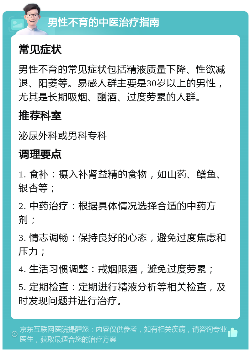 男性不育的中医治疗指南 常见症状 男性不育的常见症状包括精液质量下降、性欲减退、阳萎等。易感人群主要是30岁以上的男性，尤其是长期吸烟、酗酒、过度劳累的人群。 推荐科室 泌尿外科或男科专科 调理要点 1. 食补：摄入补肾益精的食物，如山药、鳝鱼、银杏等； 2. 中药治疗：根据具体情况选择合适的中药方剂； 3. 情志调畅：保持良好的心态，避免过度焦虑和压力； 4. 生活习惯调整：戒烟限酒，避免过度劳累； 5. 定期检查：定期进行精液分析等相关检查，及时发现问题并进行治疗。