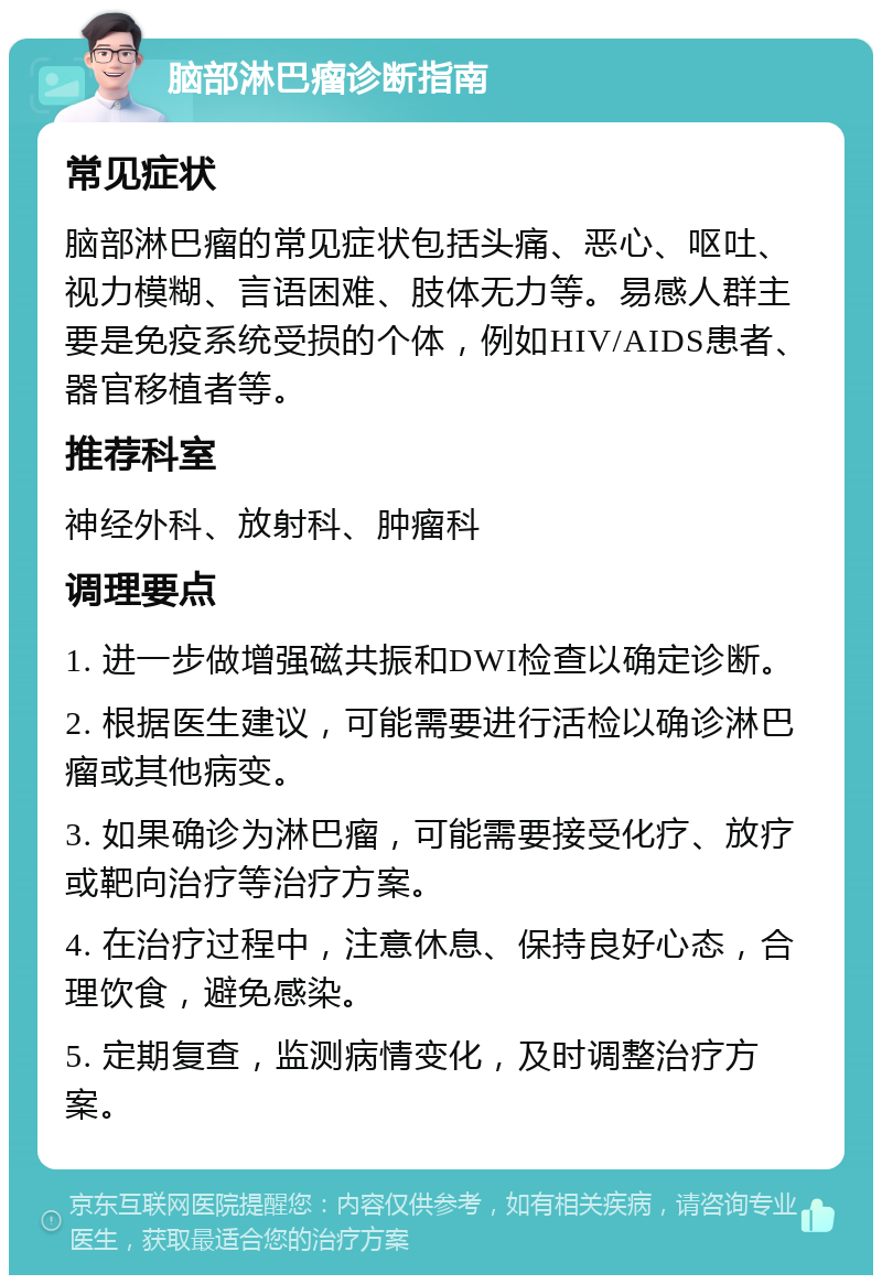 脑部淋巴瘤诊断指南 常见症状 脑部淋巴瘤的常见症状包括头痛、恶心、呕吐、视力模糊、言语困难、肢体无力等。易感人群主要是免疫系统受损的个体，例如HIV/AIDS患者、器官移植者等。 推荐科室 神经外科、放射科、肿瘤科 调理要点 1. 进一步做增强磁共振和DWI检查以确定诊断。 2. 根据医生建议，可能需要进行活检以确诊淋巴瘤或其他病变。 3. 如果确诊为淋巴瘤，可能需要接受化疗、放疗或靶向治疗等治疗方案。 4. 在治疗过程中，注意休息、保持良好心态，合理饮食，避免感染。 5. 定期复查，监测病情变化，及时调整治疗方案。