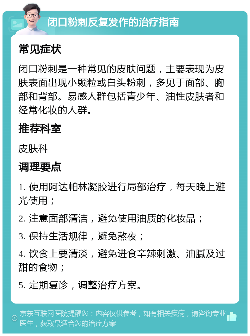 闭口粉刺反复发作的治疗指南 常见症状 闭口粉刺是一种常见的皮肤问题，主要表现为皮肤表面出现小颗粒或白头粉刺，多见于面部、胸部和背部。易感人群包括青少年、油性皮肤者和经常化妆的人群。 推荐科室 皮肤科 调理要点 1. 使用阿达帕林凝胶进行局部治疗，每天晚上避光使用； 2. 注意面部清洁，避免使用油质的化妆品； 3. 保持生活规律，避免熬夜； 4. 饮食上要清淡，避免进食辛辣刺激、油腻及过甜的食物； 5. 定期复诊，调整治疗方案。