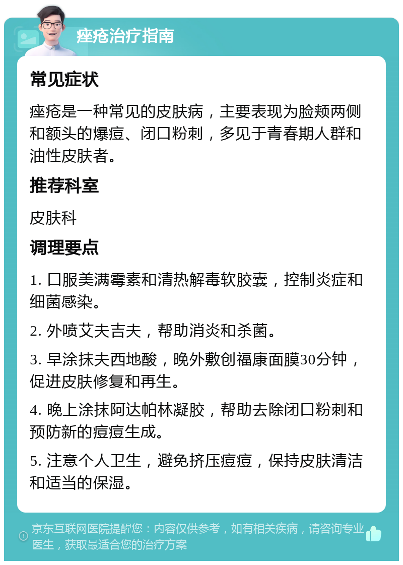 痤疮治疗指南 常见症状 痤疮是一种常见的皮肤病，主要表现为脸颊两侧和额头的爆痘、闭口粉刺，多见于青春期人群和油性皮肤者。 推荐科室 皮肤科 调理要点 1. 口服美满霉素和清热解毒软胶囊，控制炎症和细菌感染。 2. 外喷艾夫吉夫，帮助消炎和杀菌。 3. 早涂抹夫西地酸，晚外敷创福康面膜30分钟，促进皮肤修复和再生。 4. 晚上涂抹阿达帕林凝胶，帮助去除闭口粉刺和预防新的痘痘生成。 5. 注意个人卫生，避免挤压痘痘，保持皮肤清洁和适当的保湿。