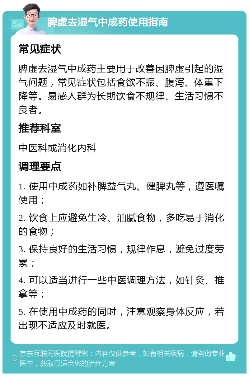 脾虚去湿气中成药使用指南 常见症状 脾虚去湿气中成药主要用于改善因脾虚引起的湿气问题，常见症状包括食欲不振、腹泻、体重下降等。易感人群为长期饮食不规律、生活习惯不良者。 推荐科室 中医科或消化内科 调理要点 1. 使用中成药如补脾益气丸、健脾丸等，遵医嘱使用； 2. 饮食上应避免生冷、油腻食物，多吃易于消化的食物； 3. 保持良好的生活习惯，规律作息，避免过度劳累； 4. 可以适当进行一些中医调理方法，如针灸、推拿等； 5. 在使用中成药的同时，注意观察身体反应，若出现不适应及时就医。