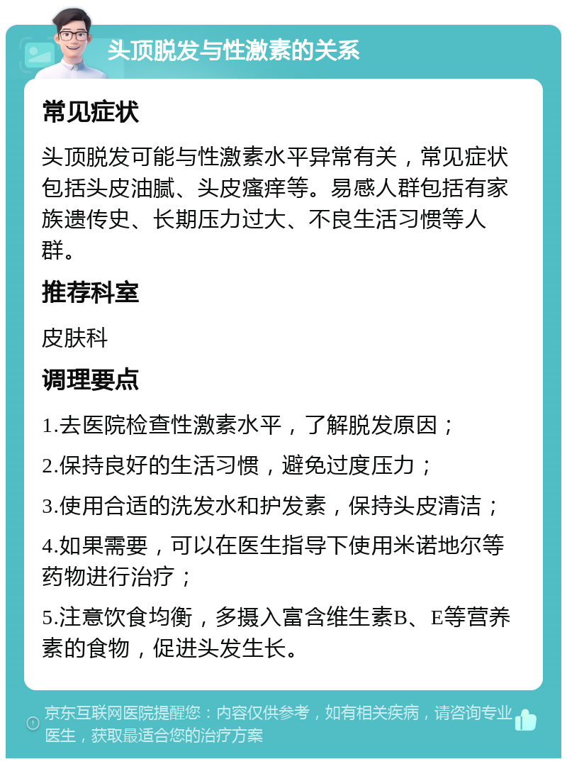 头顶脱发与性激素的关系 常见症状 头顶脱发可能与性激素水平异常有关，常见症状包括头皮油腻、头皮瘙痒等。易感人群包括有家族遗传史、长期压力过大、不良生活习惯等人群。 推荐科室 皮肤科 调理要点 1.去医院检查性激素水平，了解脱发原因； 2.保持良好的生活习惯，避免过度压力； 3.使用合适的洗发水和护发素，保持头皮清洁； 4.如果需要，可以在医生指导下使用米诺地尔等药物进行治疗； 5.注意饮食均衡，多摄入富含维生素B、E等营养素的食物，促进头发生长。