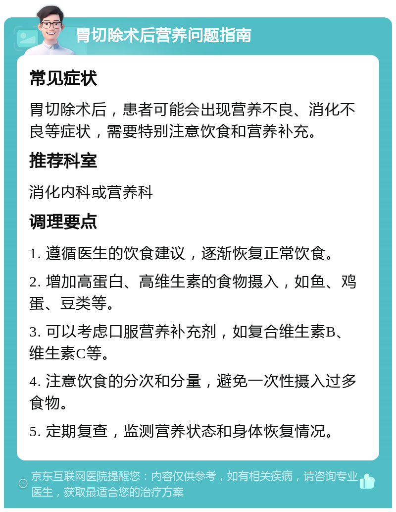 胃切除术后营养问题指南 常见症状 胃切除术后，患者可能会出现营养不良、消化不良等症状，需要特别注意饮食和营养补充。 推荐科室 消化内科或营养科 调理要点 1. 遵循医生的饮食建议，逐渐恢复正常饮食。 2. 增加高蛋白、高维生素的食物摄入，如鱼、鸡蛋、豆类等。 3. 可以考虑口服营养补充剂，如复合维生素B、维生素C等。 4. 注意饮食的分次和分量，避免一次性摄入过多食物。 5. 定期复查，监测营养状态和身体恢复情况。