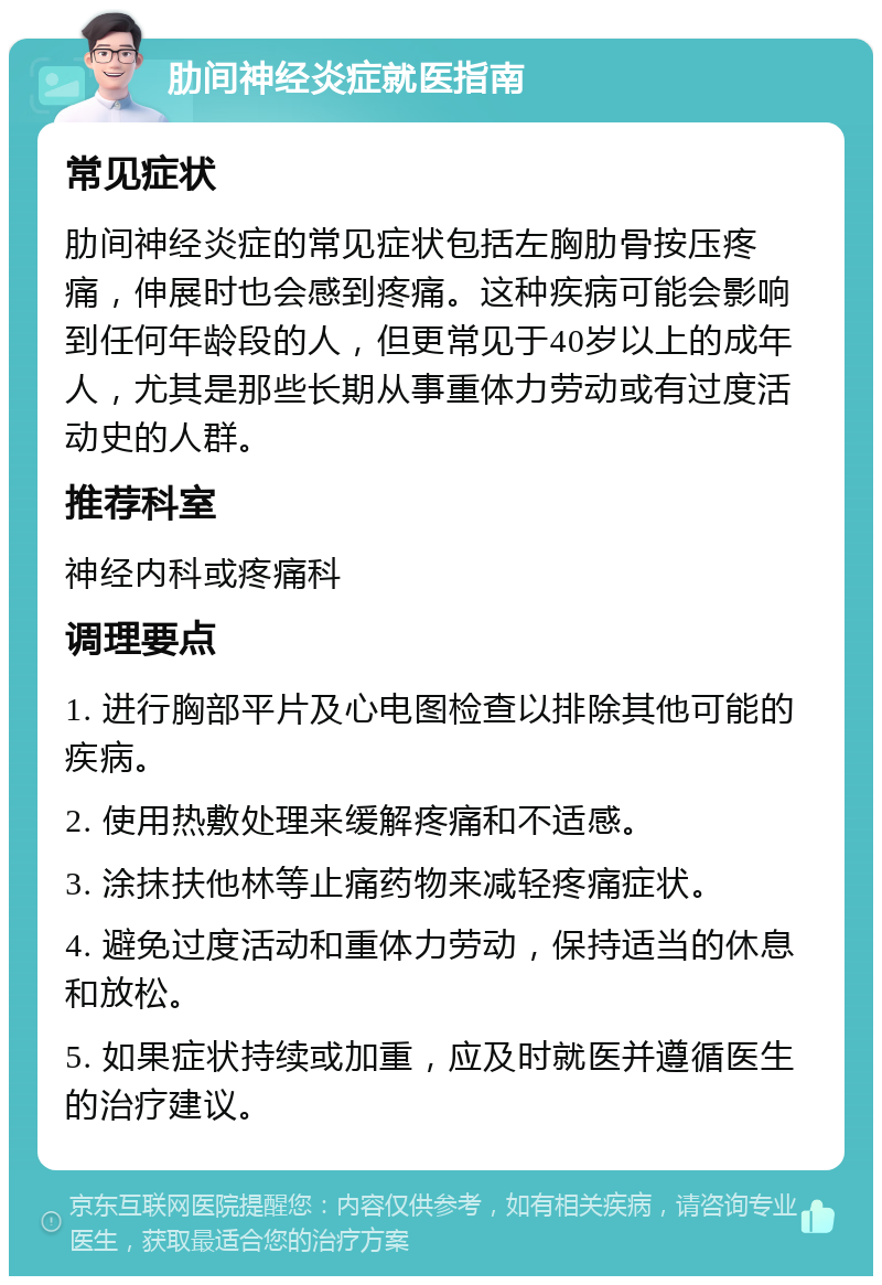 肋间神经炎症就医指南 常见症状 肋间神经炎症的常见症状包括左胸肋骨按压疼痛，伸展时也会感到疼痛。这种疾病可能会影响到任何年龄段的人，但更常见于40岁以上的成年人，尤其是那些长期从事重体力劳动或有过度活动史的人群。 推荐科室 神经内科或疼痛科 调理要点 1. 进行胸部平片及心电图检查以排除其他可能的疾病。 2. 使用热敷处理来缓解疼痛和不适感。 3. 涂抹扶他林等止痛药物来减轻疼痛症状。 4. 避免过度活动和重体力劳动，保持适当的休息和放松。 5. 如果症状持续或加重，应及时就医并遵循医生的治疗建议。