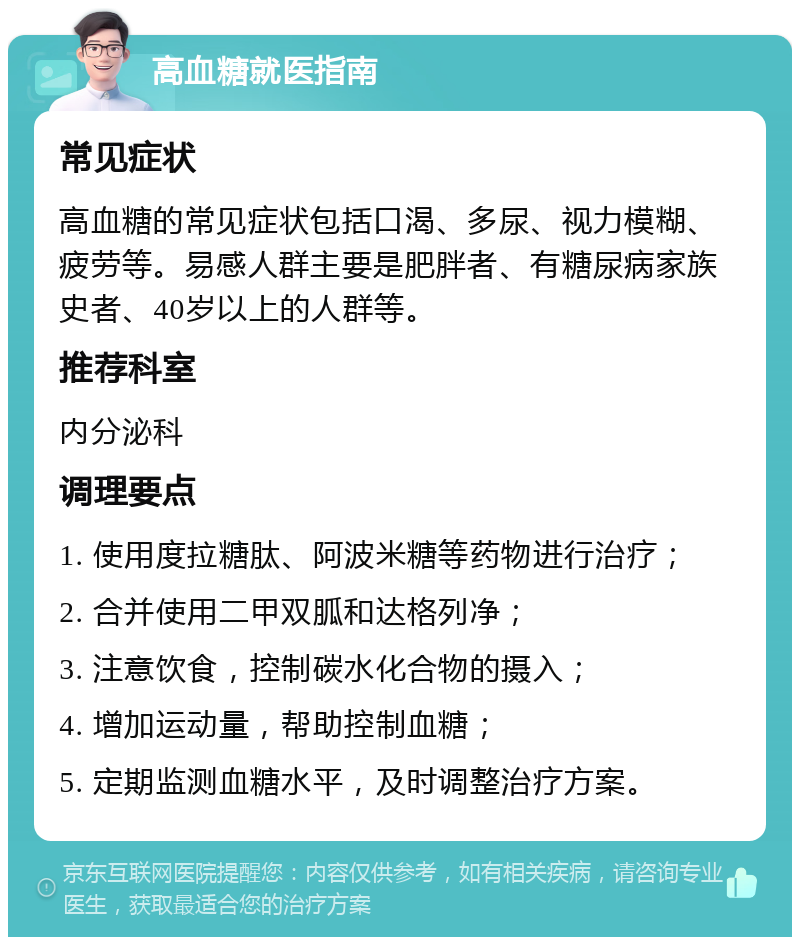 高血糖就医指南 常见症状 高血糖的常见症状包括口渴、多尿、视力模糊、疲劳等。易感人群主要是肥胖者、有糖尿病家族史者、40岁以上的人群等。 推荐科室 内分泌科 调理要点 1. 使用度拉糖肽、阿波米糖等药物进行治疗； 2. 合并使用二甲双胍和达格列净； 3. 注意饮食，控制碳水化合物的摄入； 4. 增加运动量，帮助控制血糖； 5. 定期监测血糖水平，及时调整治疗方案。