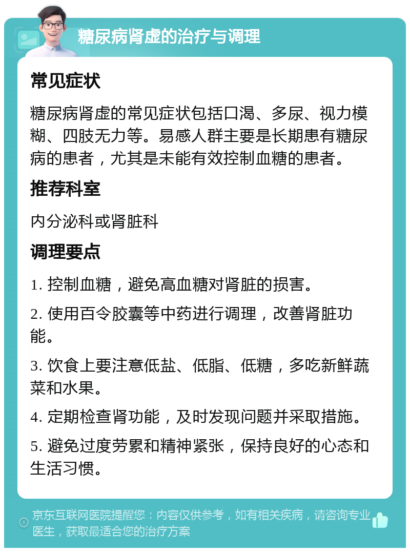 糖尿病肾虚的治疗与调理 常见症状 糖尿病肾虚的常见症状包括口渴、多尿、视力模糊、四肢无力等。易感人群主要是长期患有糖尿病的患者，尤其是未能有效控制血糖的患者。 推荐科室 内分泌科或肾脏科 调理要点 1. 控制血糖，避免高血糖对肾脏的损害。 2. 使用百令胶囊等中药进行调理，改善肾脏功能。 3. 饮食上要注意低盐、低脂、低糖，多吃新鲜蔬菜和水果。 4. 定期检查肾功能，及时发现问题并采取措施。 5. 避免过度劳累和精神紧张，保持良好的心态和生活习惯。