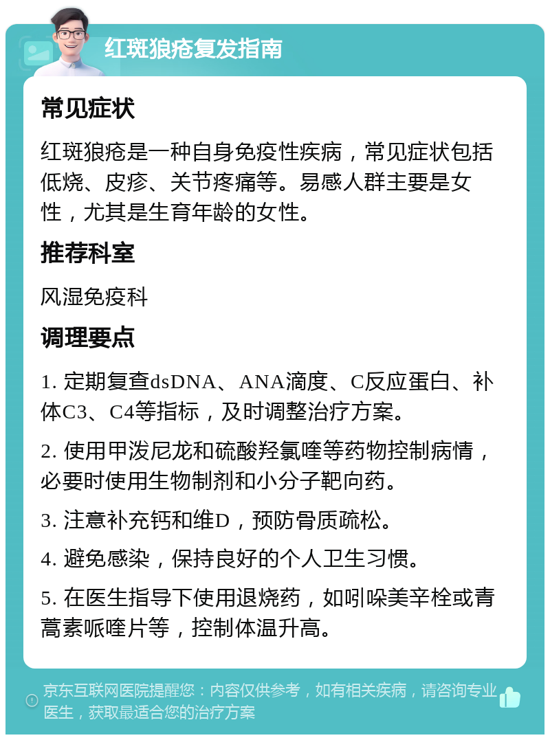 红斑狼疮复发指南 常见症状 红斑狼疮是一种自身免疫性疾病，常见症状包括低烧、皮疹、关节疼痛等。易感人群主要是女性，尤其是生育年龄的女性。 推荐科室 风湿免疫科 调理要点 1. 定期复查dsDNA、ANA滴度、C反应蛋白、补体C3、C4等指标，及时调整治疗方案。 2. 使用甲泼尼龙和硫酸羟氯喹等药物控制病情，必要时使用生物制剂和小分子靶向药。 3. 注意补充钙和维D，预防骨质疏松。 4. 避免感染，保持良好的个人卫生习惯。 5. 在医生指导下使用退烧药，如吲哚美辛栓或青蒿素哌喹片等，控制体温升高。