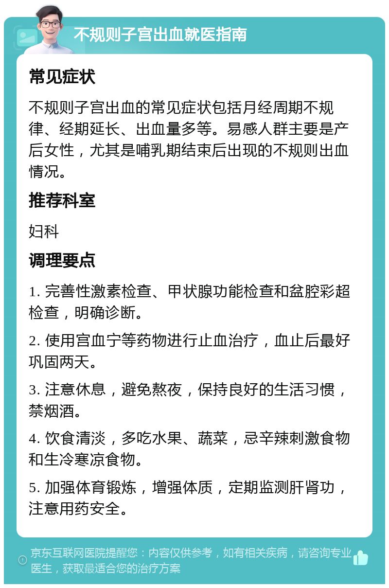 不规则子宫出血就医指南 常见症状 不规则子宫出血的常见症状包括月经周期不规律、经期延长、出血量多等。易感人群主要是产后女性，尤其是哺乳期结束后出现的不规则出血情况。 推荐科室 妇科 调理要点 1. 完善性激素检查、甲状腺功能检查和盆腔彩超检查，明确诊断。 2. 使用宫血宁等药物进行止血治疗，血止后最好巩固两天。 3. 注意休息，避免熬夜，保持良好的生活习惯，禁烟酒。 4. 饮食清淡，多吃水果、蔬菜，忌辛辣刺激食物和生冷寒凉食物。 5. 加强体育锻炼，增强体质，定期监测肝肾功，注意用药安全。