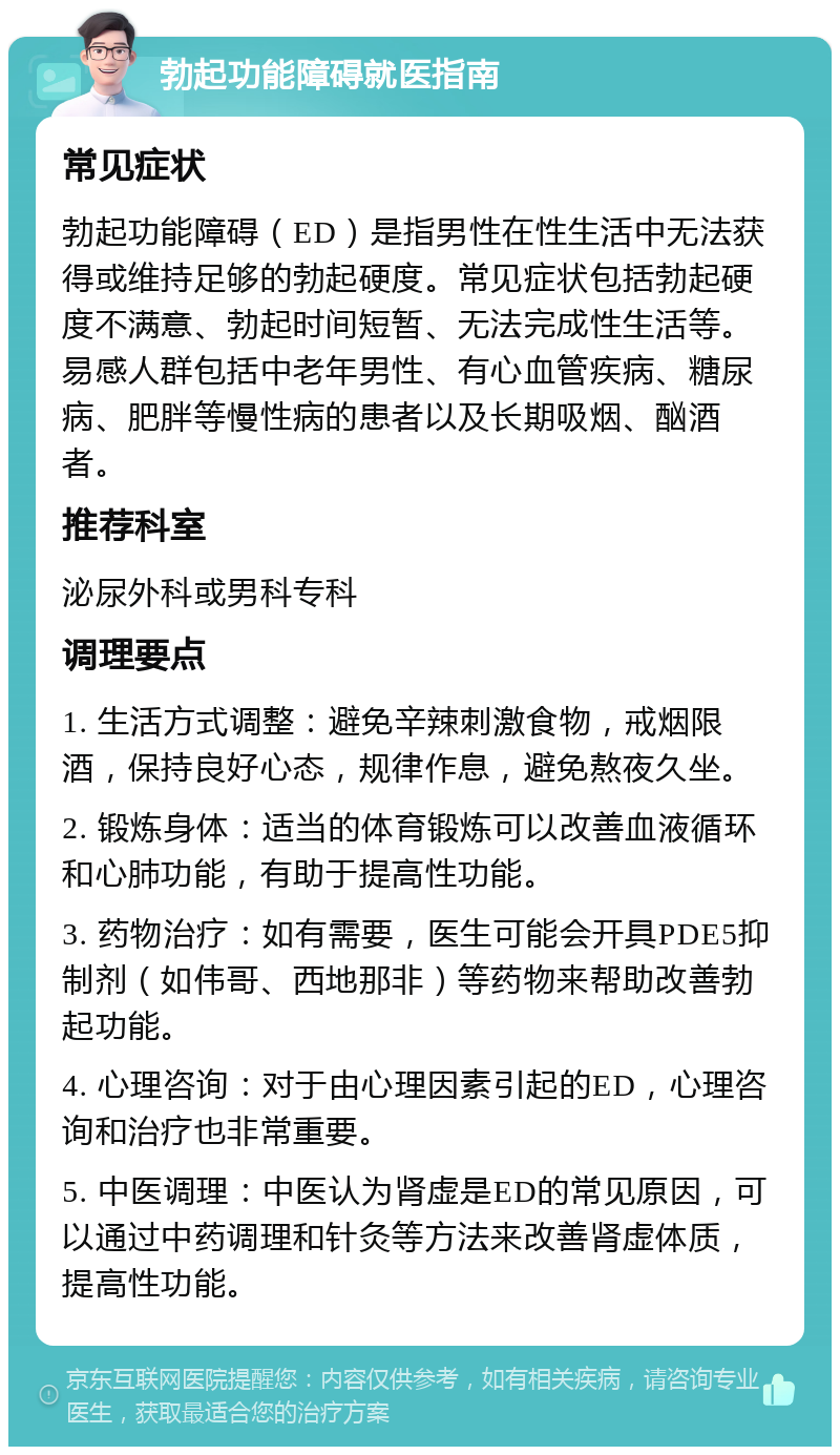 勃起功能障碍就医指南 常见症状 勃起功能障碍（ED）是指男性在性生活中无法获得或维持足够的勃起硬度。常见症状包括勃起硬度不满意、勃起时间短暂、无法完成性生活等。易感人群包括中老年男性、有心血管疾病、糖尿病、肥胖等慢性病的患者以及长期吸烟、酗酒者。 推荐科室 泌尿外科或男科专科 调理要点 1. 生活方式调整：避免辛辣刺激食物，戒烟限酒，保持良好心态，规律作息，避免熬夜久坐。 2. 锻炼身体：适当的体育锻炼可以改善血液循环和心肺功能，有助于提高性功能。 3. 药物治疗：如有需要，医生可能会开具PDE5抑制剂（如伟哥、西地那非）等药物来帮助改善勃起功能。 4. 心理咨询：对于由心理因素引起的ED，心理咨询和治疗也非常重要。 5. 中医调理：中医认为肾虚是ED的常见原因，可以通过中药调理和针灸等方法来改善肾虚体质，提高性功能。