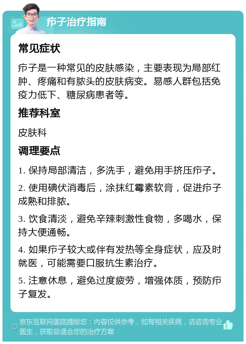 疖子治疗指南 常见症状 疖子是一种常见的皮肤感染，主要表现为局部红肿、疼痛和有脓头的皮肤病变。易感人群包括免疫力低下、糖尿病患者等。 推荐科室 皮肤科 调理要点 1. 保持局部清洁，多洗手，避免用手挤压疖子。 2. 使用碘伏消毒后，涂抹红霉素软膏，促进疖子成熟和排脓。 3. 饮食清淡，避免辛辣刺激性食物，多喝水，保持大便通畅。 4. 如果疖子较大或伴有发热等全身症状，应及时就医，可能需要口服抗生素治疗。 5. 注意休息，避免过度疲劳，增强体质，预防疖子复发。