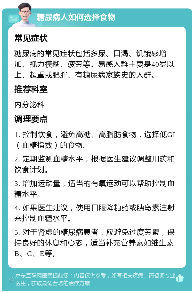 糖尿病人如何选择食物 常见症状 糖尿病的常见症状包括多尿、口渴、饥饿感增加、视力模糊、疲劳等。易感人群主要是40岁以上、超重或肥胖、有糖尿病家族史的人群。 推荐科室 内分泌科 调理要点 1. 控制饮食，避免高糖、高脂肪食物，选择低GI（血糖指数）的食物。 2. 定期监测血糖水平，根据医生建议调整用药和饮食计划。 3. 增加运动量，适当的有氧运动可以帮助控制血糖水平。 4. 如果医生建议，使用口服降糖药或胰岛素注射来控制血糖水平。 5. 对于肾虚的糖尿病患者，应避免过度劳累，保持良好的休息和心态，适当补充营养素如维生素B、C、E等。