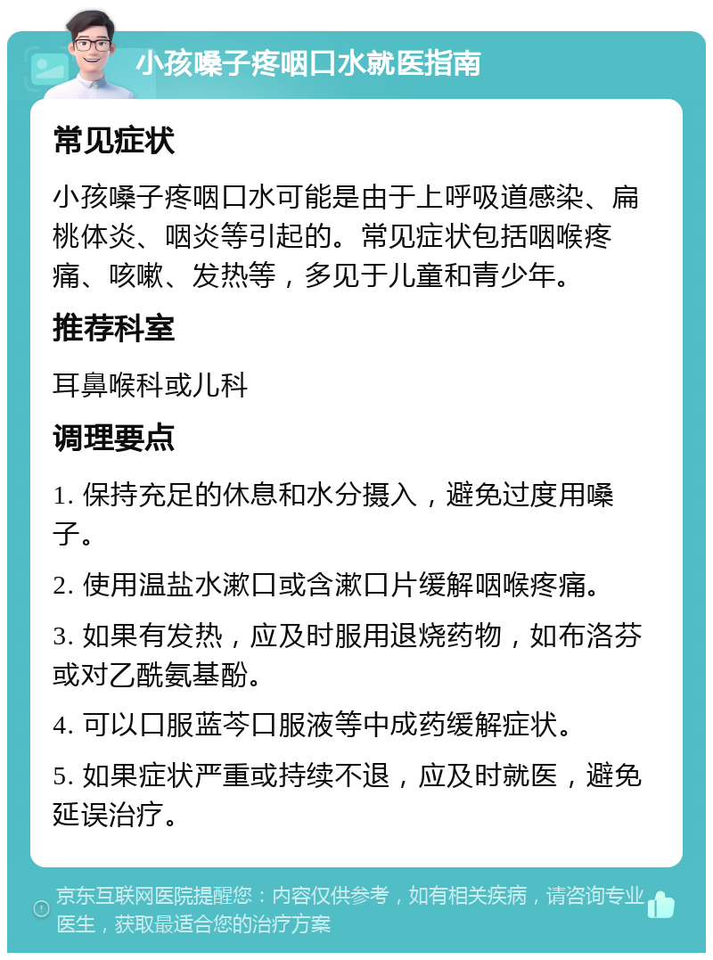 小孩嗓子疼咽口水就医指南 常见症状 小孩嗓子疼咽口水可能是由于上呼吸道感染、扁桃体炎、咽炎等引起的。常见症状包括咽喉疼痛、咳嗽、发热等，多见于儿童和青少年。 推荐科室 耳鼻喉科或儿科 调理要点 1. 保持充足的休息和水分摄入，避免过度用嗓子。 2. 使用温盐水漱口或含漱口片缓解咽喉疼痛。 3. 如果有发热，应及时服用退烧药物，如布洛芬或对乙酰氨基酚。 4. 可以口服蓝芩口服液等中成药缓解症状。 5. 如果症状严重或持续不退，应及时就医，避免延误治疗。