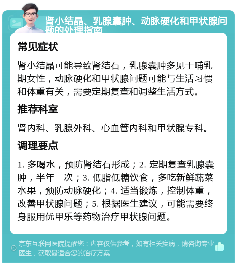 肾小结晶、乳腺囊肿、动脉硬化和甲状腺问题的处理指南 常见症状 肾小结晶可能导致肾结石，乳腺囊肿多见于哺乳期女性，动脉硬化和甲状腺问题可能与生活习惯和体重有关，需要定期复查和调整生活方式。 推荐科室 肾内科、乳腺外科、心血管内科和甲状腺专科。 调理要点 1. 多喝水，预防肾结石形成；2. 定期复查乳腺囊肿，半年一次；3. 低脂低糖饮食，多吃新鲜蔬菜水果，预防动脉硬化；4. 适当锻炼，控制体重，改善甲状腺问题；5. 根据医生建议，可能需要终身服用优甲乐等药物治疗甲状腺问题。