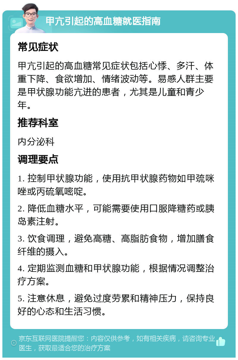 甲亢引起的高血糖就医指南 常见症状 甲亢引起的高血糖常见症状包括心悸、多汗、体重下降、食欲增加、情绪波动等。易感人群主要是甲状腺功能亢进的患者，尤其是儿童和青少年。 推荐科室 内分泌科 调理要点 1. 控制甲状腺功能，使用抗甲状腺药物如甲巯咪唑或丙硫氧嘧啶。 2. 降低血糖水平，可能需要使用口服降糖药或胰岛素注射。 3. 饮食调理，避免高糖、高脂肪食物，增加膳食纤维的摄入。 4. 定期监测血糖和甲状腺功能，根据情况调整治疗方案。 5. 注意休息，避免过度劳累和精神压力，保持良好的心态和生活习惯。