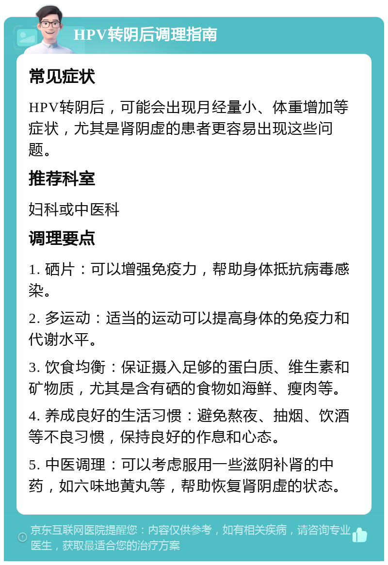 HPV转阴后调理指南 常见症状 HPV转阴后，可能会出现月经量小、体重增加等症状，尤其是肾阴虚的患者更容易出现这些问题。 推荐科室 妇科或中医科 调理要点 1. 硒片：可以增强免疫力，帮助身体抵抗病毒感染。 2. 多运动：适当的运动可以提高身体的免疫力和代谢水平。 3. 饮食均衡：保证摄入足够的蛋白质、维生素和矿物质，尤其是含有硒的食物如海鲜、瘦肉等。 4. 养成良好的生活习惯：避免熬夜、抽烟、饮酒等不良习惯，保持良好的作息和心态。 5. 中医调理：可以考虑服用一些滋阴补肾的中药，如六味地黄丸等，帮助恢复肾阴虚的状态。