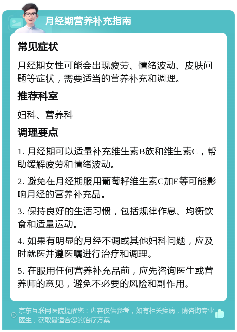 月经期营养补充指南 常见症状 月经期女性可能会出现疲劳、情绪波动、皮肤问题等症状，需要适当的营养补充和调理。 推荐科室 妇科、营养科 调理要点 1. 月经期可以适量补充维生素B族和维生素C，帮助缓解疲劳和情绪波动。 2. 避免在月经期服用葡萄籽维生素C加E等可能影响月经的营养补充品。 3. 保持良好的生活习惯，包括规律作息、均衡饮食和适量运动。 4. 如果有明显的月经不调或其他妇科问题，应及时就医并遵医嘱进行治疗和调理。 5. 在服用任何营养补充品前，应先咨询医生或营养师的意见，避免不必要的风险和副作用。