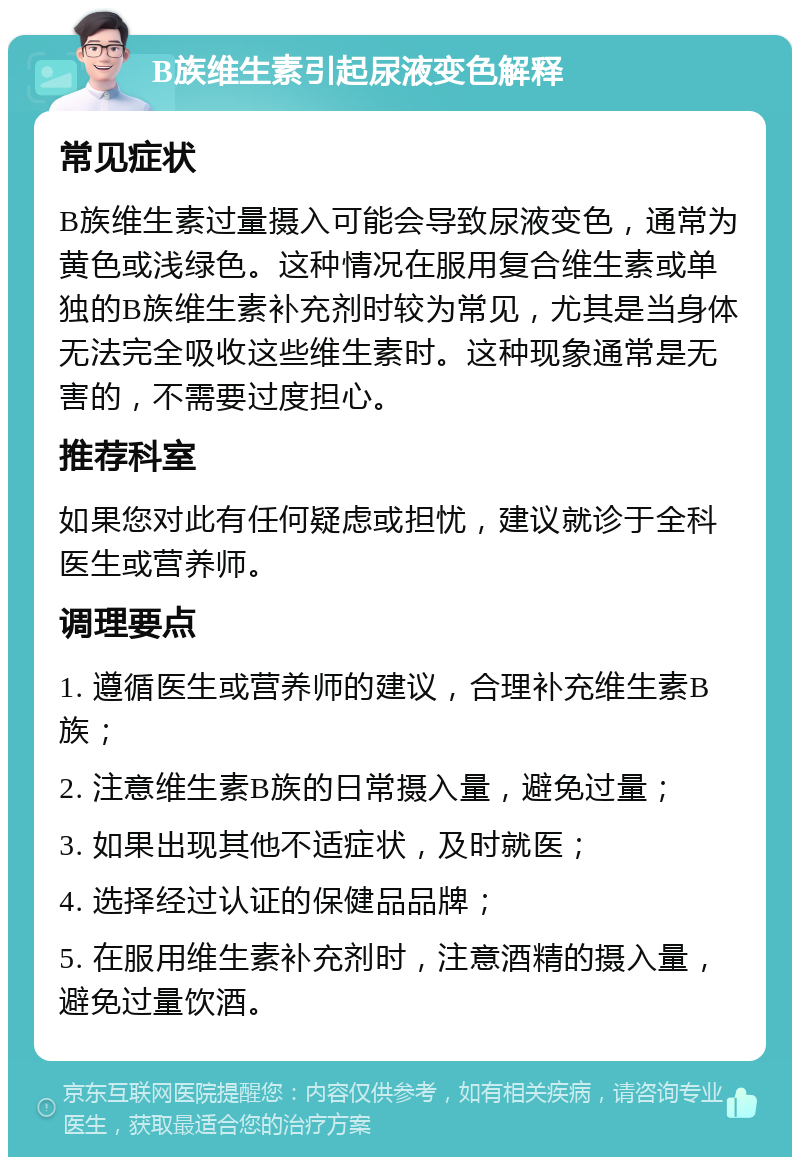 B族维生素引起尿液变色解释 常见症状 B族维生素过量摄入可能会导致尿液变色，通常为黄色或浅绿色。这种情况在服用复合维生素或单独的B族维生素补充剂时较为常见，尤其是当身体无法完全吸收这些维生素时。这种现象通常是无害的，不需要过度担心。 推荐科室 如果您对此有任何疑虑或担忧，建议就诊于全科医生或营养师。 调理要点 1. 遵循医生或营养师的建议，合理补充维生素B族； 2. 注意维生素B族的日常摄入量，避免过量； 3. 如果出现其他不适症状，及时就医； 4. 选择经过认证的保健品品牌； 5. 在服用维生素补充剂时，注意酒精的摄入量，避免过量饮酒。