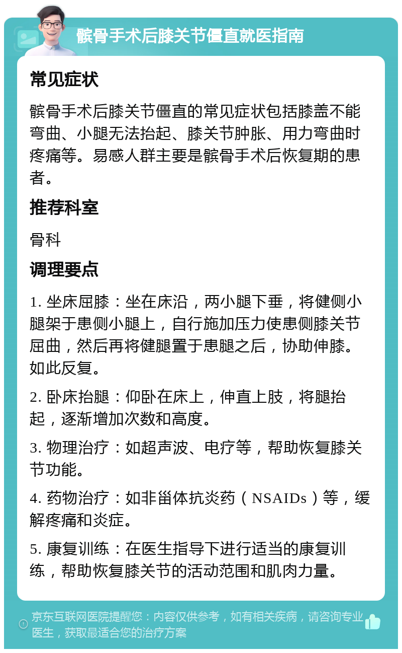 髌骨手术后膝关节僵直就医指南 常见症状 髌骨手术后膝关节僵直的常见症状包括膝盖不能弯曲、小腿无法抬起、膝关节肿胀、用力弯曲时疼痛等。易感人群主要是髌骨手术后恢复期的患者。 推荐科室 骨科 调理要点 1. 坐床屈膝：坐在床沿，两小腿下垂，将健侧小腿架于患侧小腿上，自行施加压力使患侧膝关节屈曲，然后再将健腿置于患腿之后，协助伸膝。如此反复。 2. 卧床抬腿：仰卧在床上，伸直上肢，将腿抬起，逐渐增加次数和高度。 3. 物理治疗：如超声波、电疗等，帮助恢复膝关节功能。 4. 药物治疗：如非甾体抗炎药（NSAIDs）等，缓解疼痛和炎症。 5. 康复训练：在医生指导下进行适当的康复训练，帮助恢复膝关节的活动范围和肌肉力量。