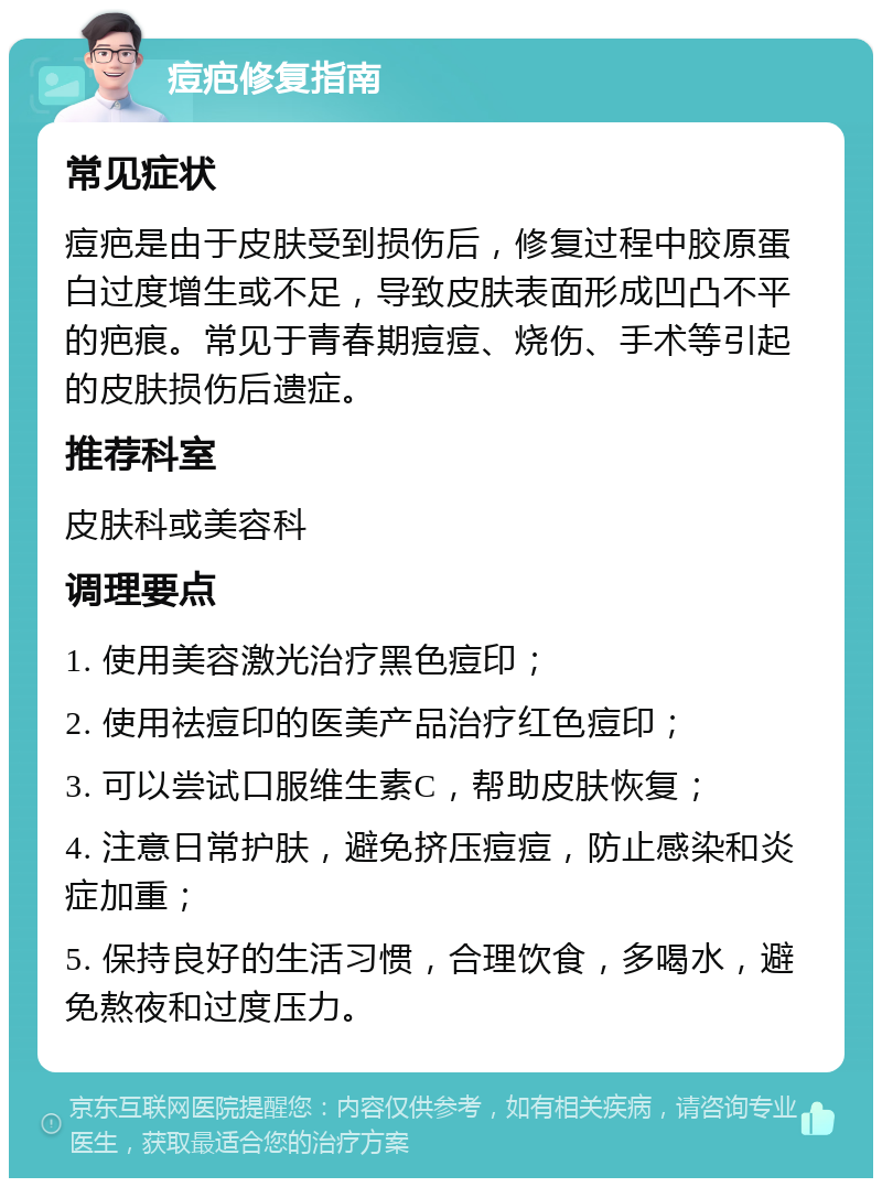 痘疤修复指南 常见症状 痘疤是由于皮肤受到损伤后，修复过程中胶原蛋白过度增生或不足，导致皮肤表面形成凹凸不平的疤痕。常见于青春期痘痘、烧伤、手术等引起的皮肤损伤后遗症。 推荐科室 皮肤科或美容科 调理要点 1. 使用美容激光治疗黑色痘印； 2. 使用祛痘印的医美产品治疗红色痘印； 3. 可以尝试口服维生素C，帮助皮肤恢复； 4. 注意日常护肤，避免挤压痘痘，防止感染和炎症加重； 5. 保持良好的生活习惯，合理饮食，多喝水，避免熬夜和过度压力。