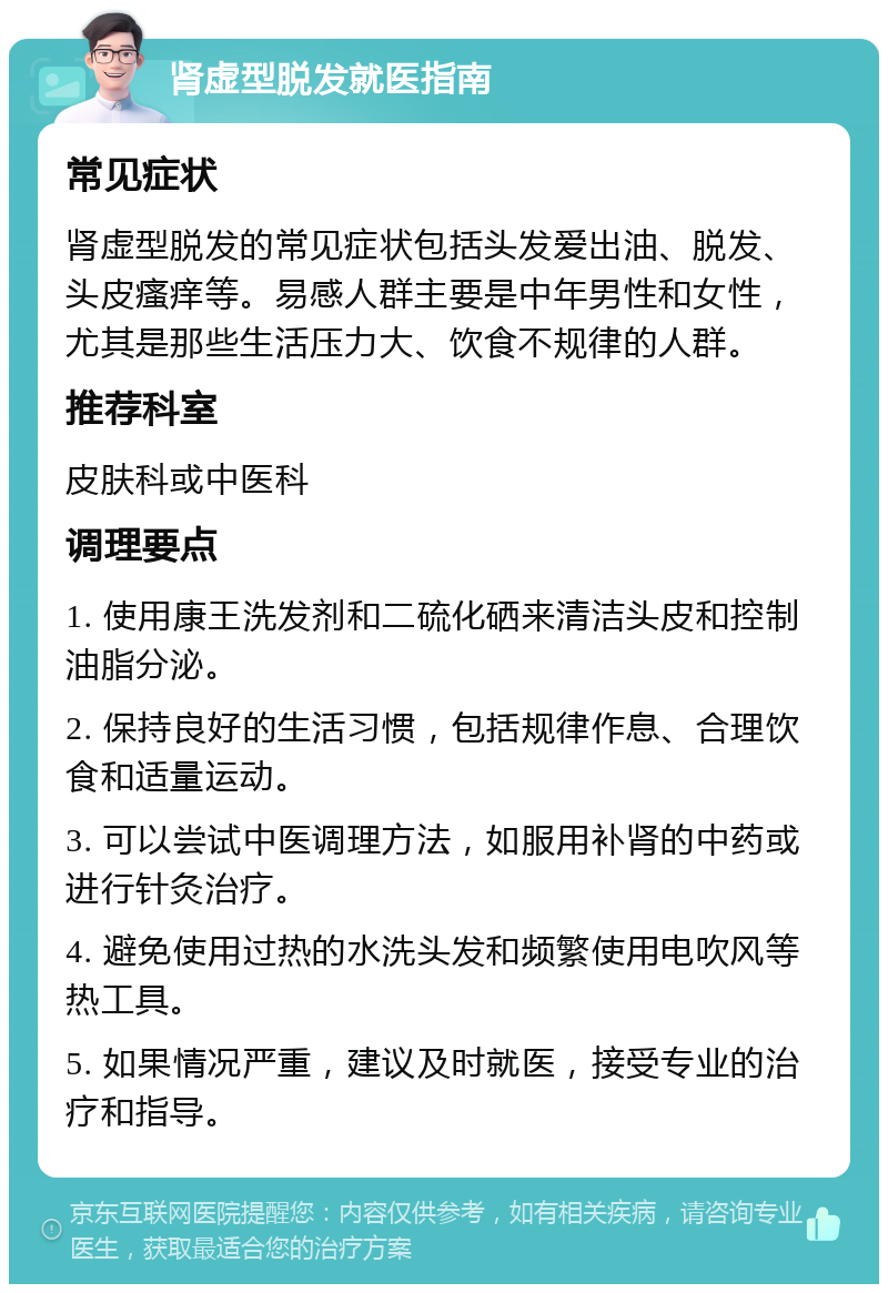 肾虚型脱发就医指南 常见症状 肾虚型脱发的常见症状包括头发爱出油、脱发、头皮瘙痒等。易感人群主要是中年男性和女性，尤其是那些生活压力大、饮食不规律的人群。 推荐科室 皮肤科或中医科 调理要点 1. 使用康王洗发剂和二硫化硒来清洁头皮和控制油脂分泌。 2. 保持良好的生活习惯，包括规律作息、合理饮食和适量运动。 3. 可以尝试中医调理方法，如服用补肾的中药或进行针灸治疗。 4. 避免使用过热的水洗头发和频繁使用电吹风等热工具。 5. 如果情况严重，建议及时就医，接受专业的治疗和指导。