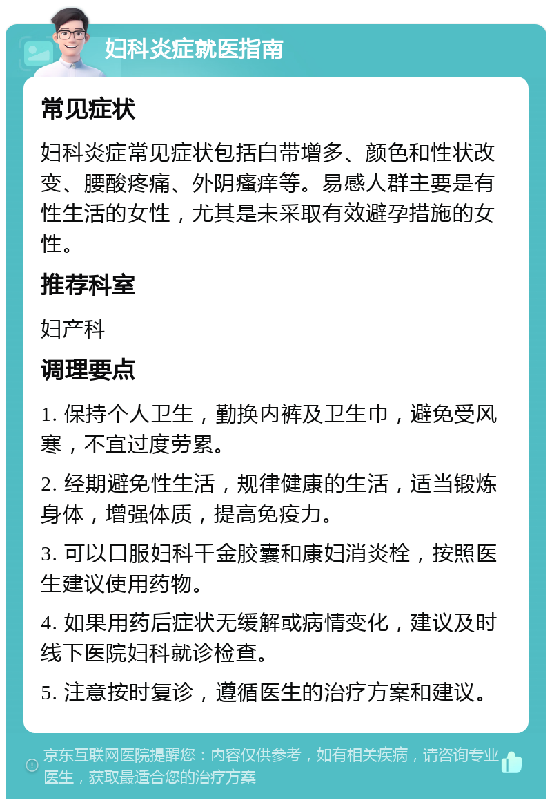 妇科炎症就医指南 常见症状 妇科炎症常见症状包括白带增多、颜色和性状改变、腰酸疼痛、外阴瘙痒等。易感人群主要是有性生活的女性，尤其是未采取有效避孕措施的女性。 推荐科室 妇产科 调理要点 1. 保持个人卫生，勤换内裤及卫生巾，避免受风寒，不宜过度劳累。 2. 经期避免性生活，规律健康的生活，适当锻炼身体，增强体质，提高免疫力。 3. 可以口服妇科千金胶囊和康妇消炎栓，按照医生建议使用药物。 4. 如果用药后症状无缓解或病情变化，建议及时线下医院妇科就诊检查。 5. 注意按时复诊，遵循医生的治疗方案和建议。